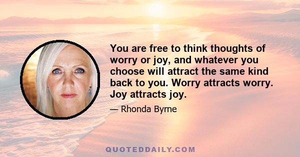 You are free to think thoughts of worry or joy, and whatever you choose will attract the same kind back to you. Worry attracts worry. Joy attracts joy.