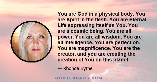 You are God in a physical body. You are Spirit in the flesh. You are Eternal Life expressing Itself as You. You are a cosmic being. You are all power. You are all wisdom. You are all intelligence. You are perfection.