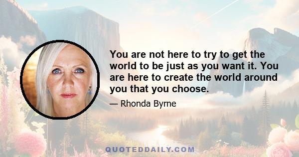 You are not here to try to get the world to be just as you want it. You are here to create the world around you that you choose.