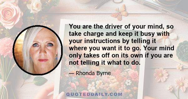 You are the driver of your mind, so take charge and keep it busy with your instructions by telling it where you want it to go. Your mind only takes off on its own if you are not telling it what to do.