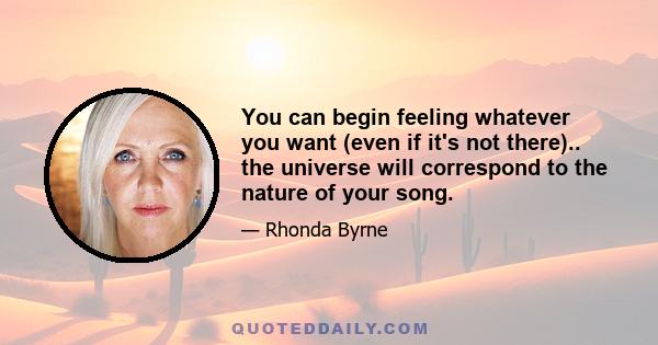 You can begin feeling whatever you want (even if it's not there).. the universe will correspond to the nature of your song.