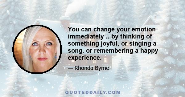 You can change your emotion immediately .. by thinking of something joyful, or singing a song, or remembering a happy experience.