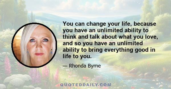 You can change your life, because you have an unlimited ability to think and talk about what you love, and so you have an unlimited ability to bring everything good in life to you.