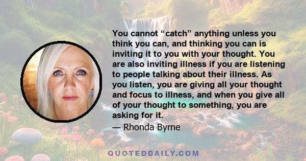 You cannot “catch” anything unless you think you can, and thinking you can is inviting it to you with your thought. You are also inviting illness if you are listening to people talking about their illness. As you