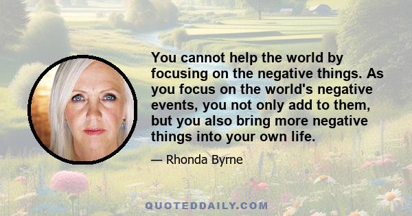 You cannot help the world by focusing on the negative things. As you focus on the world's negative events, you not only add to them, but you also bring more negative things into your own life.