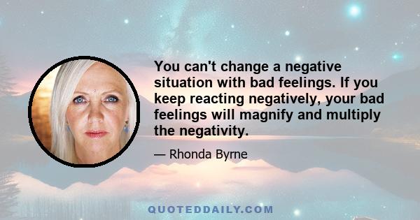 You can't change a negative situation with bad feelings. If you keep reacting negatively, your bad feelings will magnify and multiply the negativity.