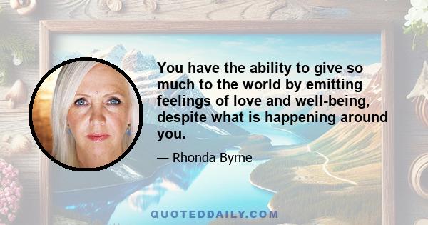 You have the ability to give so much to the world by emitting feelings of love and well-being, despite what is happening around you.