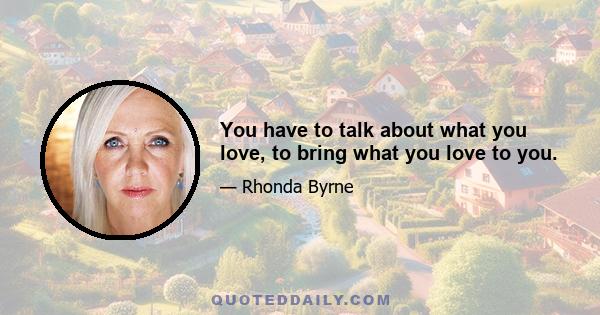 You have to talk about what you love, to bring what you love to you.