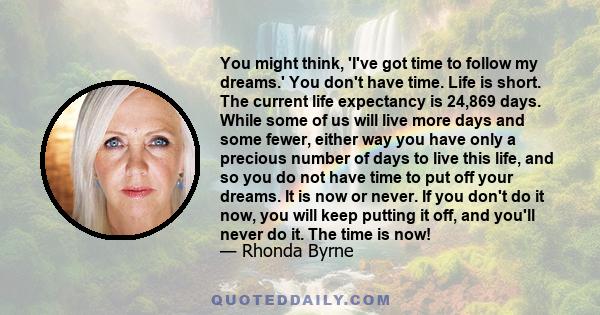 You might think, 'I've got time to follow my dreams.' You don't have time. Life is short. The current life expectancy is 24,869 days. While some of us will live more days and some fewer, either way you have only a