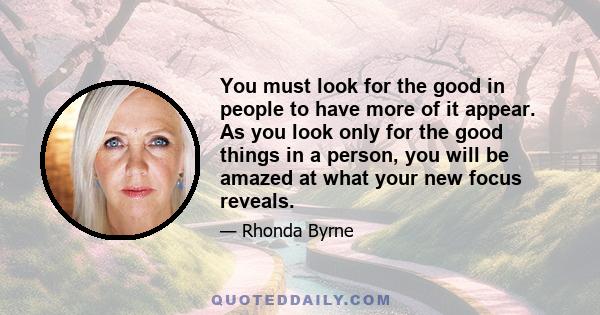 You must look for the good in people to have more of it appear. As you look only for the good things in a person, you will be amazed at what your new focus reveals.