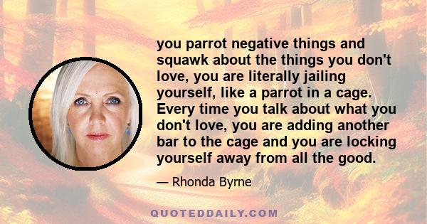 you parrot negative things and squawk about the things you don't love, you are literally jailing yourself, like a parrot in a cage. Every time you talk about what you don't love, you are adding another bar to the cage