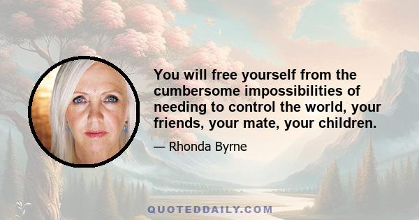 You will free yourself from the cumbersome impossibilities of needing to control the world, your friends, your mate, your children.