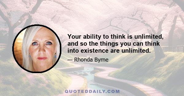 Your ability to think is unlimited, and so the things you can think into existence are unlimited.