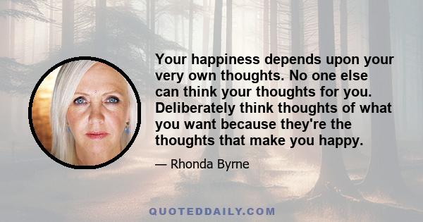 Your happiness depends upon your very own thoughts. No one else can think your thoughts for you. Deliberately think thoughts of what you want because they're the thoughts that make you happy.