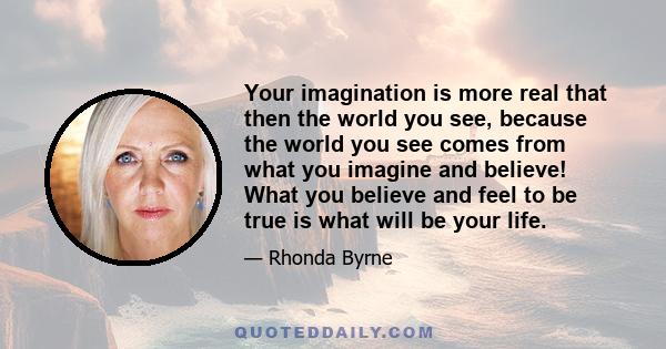 Your imagination is more real that then the world you see, because the world you see comes from what you imagine and believe! What you believe and feel to be true is what will be your life.