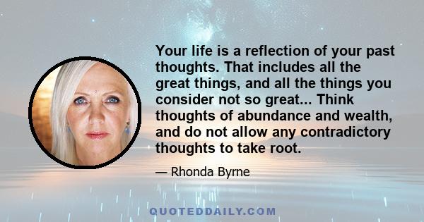 Your life is a reflection of your past thoughts. That includes all the great things, and all the things you consider not so great... Think thoughts of abundance and wealth, and do not allow any contradictory thoughts to 