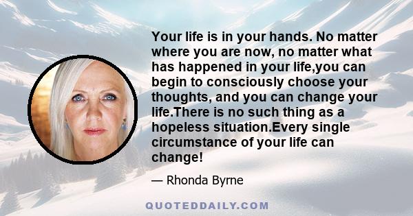 Your life is in your hands. No matter where you are now, no matter what has happened in your life,you can begin to consciously choose your thoughts, and you can change your life.There is no such thing as a hopeless