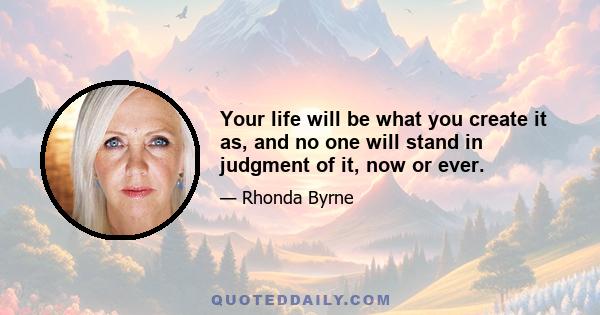 Your life will be what you create it as, and no one will stand in judgment of it, now or ever.