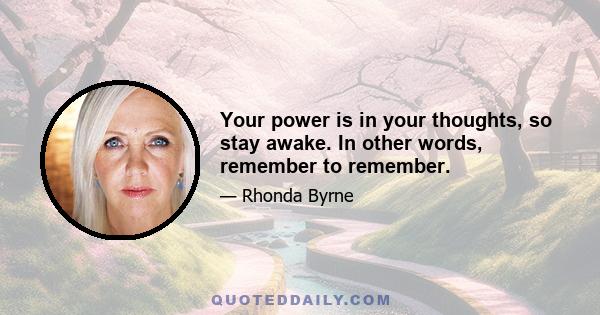 Your power is in your thoughts, so stay awake. In other words, remember to remember.