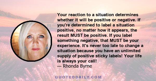 Your reaction to a situation determines whether it will be positive or negative. If you're determined to label a situation positive, no matter how it appears, the result MUST be positive. If you label something