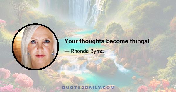 Your thoughts become things!