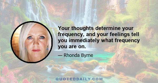 Your thoughts determine your frequency, and your feelings tell you immediately what frequency you are on.