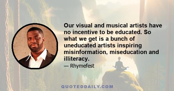 Our visual and musical artists have no incentive to be educated. So what we get is a bunch of uneducated artists inspiring misinformation, miseducation and illiteracy.