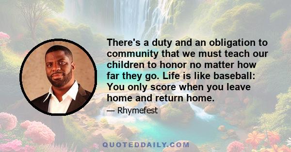 There's a duty and an obligation to community that we must teach our children to honor no matter how far they go. Life is like baseball: You only score when you leave home and return home.