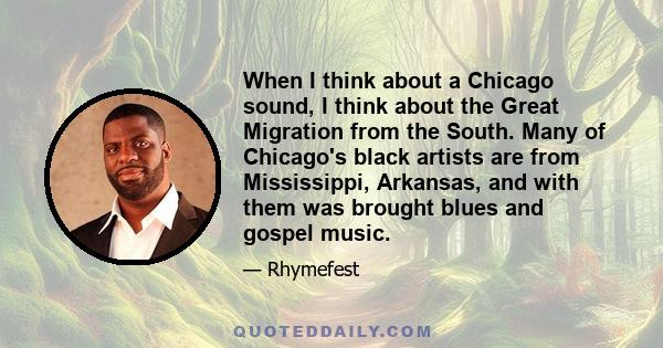 When I think about a Chicago sound, I think about the Great Migration from the South. Many of Chicago's black artists are from Mississippi, Arkansas, and with them was brought blues and gospel music.