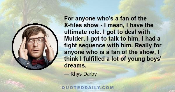 For anyone who's a fan of the X-files show - I mean, I have the ultimate role. I got to deal with Mulder, I got to talk to him, I had a fight sequence with him. Really for anyone who is a fan of the show, I think I