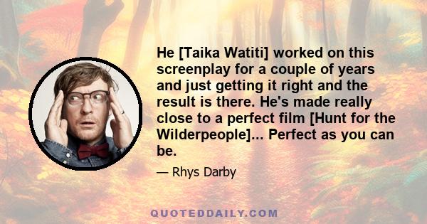 He [Taika Watiti] worked on this screenplay for a couple of years and just getting it right and the result is there. He's made really close to a perfect film [Hunt for the Wilderpeople]... Perfect as you can be.