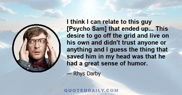 I think I can relate to this guy [Psycho Sam] that ended up... This desire to go off the grid and live on his own and didn't trust anyone or anything and I guess the thing that saved him in my head was that he had a