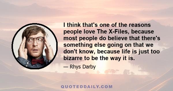 I think that's one of the reasons people love The X-Files, because most people do believe that there's something else going on that we don't know, because life is just too bizarre to be the way it is.