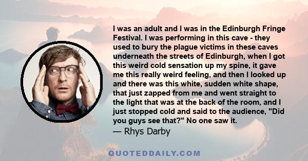 I was an adult and I was in the Edinburgh Fringe Festival. I was performing in this cave - they used to bury the plague victims in these caves underneath the streets of Edinburgh, when I got this weird cold sensation up 