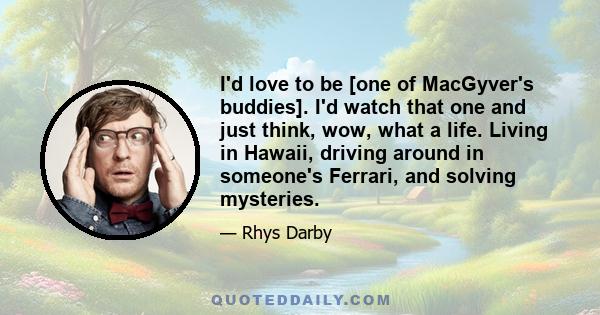 I'd love to be [one of MacGyver's buddies]. I'd watch that one and just think, wow, what a life. Living in Hawaii, driving around in someone's Ferrari, and solving mysteries.