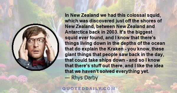 In New Zealand we had this colossal squid, which was discovered just off the shores of New Zealand, between New Zealand and Antarctica back in 2003. It's the biggest squid ever found, and I know that there's things