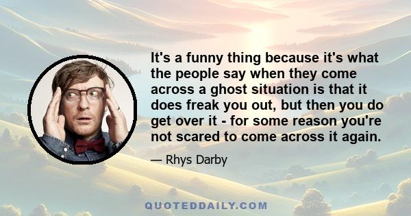 It's a funny thing because it's what the people say when they come across a ghost situation is that it does freak you out, but then you do get over it - for some reason you're not scared to come across it again.