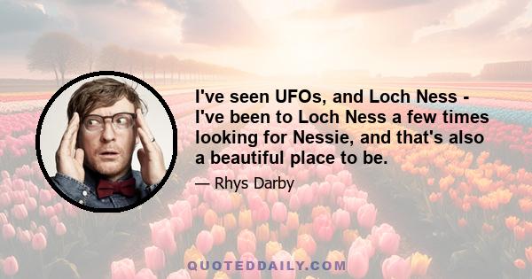 I've seen UFOs, and Loch Ness - I've been to Loch Ness a few times looking for Nessie, and that's also a beautiful place to be.