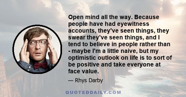 Open mind all the way. Because people have had eyewitness accounts, they've seen things, they swear they've seen things, and I tend to believe in people rather than - maybe I'm a little naive, but my optimistic outlook