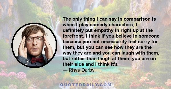 The only thing I can say in comparison is when I play comedy characters; I definitely put empathy in right up at the forefront. I think if you believe in someone because you not necessarily feel sorry for them, but you