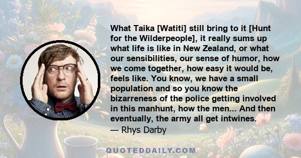 What Taika [Watiti] still bring to it [Hunt for the Wilderpeople], it really sums up what life is like in New Zealand, or what our sensibilities, our sense of humor, how we come together, how easy it would be, feels