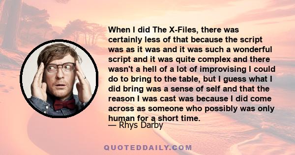 When I did The X-Files, there was certainly less of that because the script was as it was and it was such a wonderful script and it was quite complex and there wasn't a hell of a lot of improvising I could do to bring