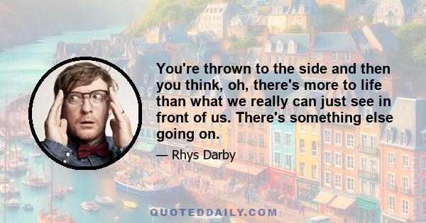 You're thrown to the side and then you think, oh, there's more to life than what we really can just see in front of us. There's something else going on.