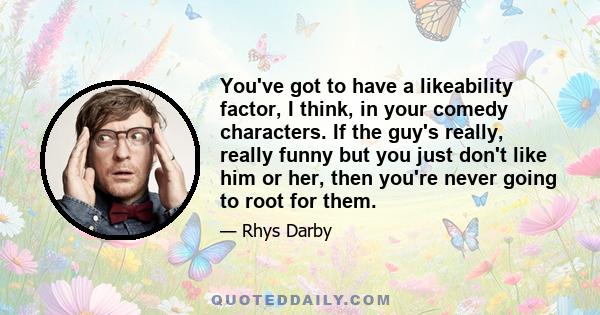 You've got to have a likeability factor, I think, in your comedy characters. If the guy's really, really funny but you just don't like him or her, then you're never going to root for them.