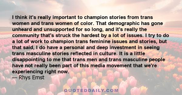 I think it's really important to champion stories from trans women and trans women of color. That demographic has gone unheard and unsupported for so long, and it's really the community that's struck the hardest by a