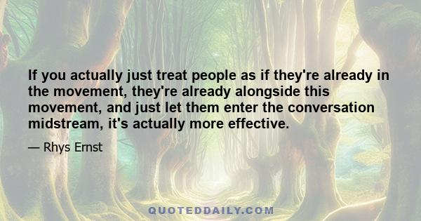 If you actually just treat people as if they're already in the movement, they're already alongside this movement, and just let them enter the conversation midstream, it's actually more effective.