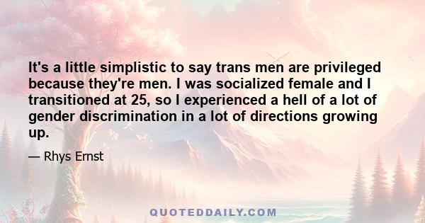 It's a little simplistic to say trans men are privileged because they're men. I was socialized female and I transitioned at 25, so I experienced a hell of a lot of gender discrimination in a lot of directions growing up.