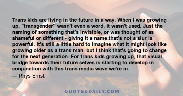 Trans kids are living in the future in a way. When I was growing up, transgender wasn't even a word. It wasn't used. Just the naming of something that's invisible, or was thought of as shameful or different - giving it