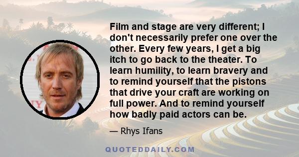 Film and stage are very different; I don't necessarily prefer one over the other. Every few years, I get a big itch to go back to the theater. To learn humility, to learn bravery and to remind yourself that the pistons