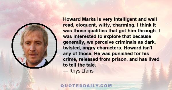 Howard Marks is very intelligent and well read, eloquent, witty, charming. I think it was those qualities that got him through. I was interested to explore that because generally, we perceive criminals as dark, twisted, 